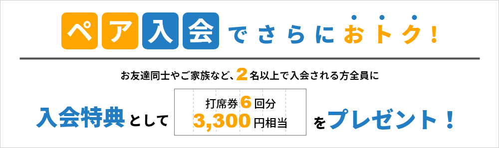 ペア入会でさらにおトク！お友達同士や家族など2名以上で入会される方全員に入会特典として打席券をプレゼント